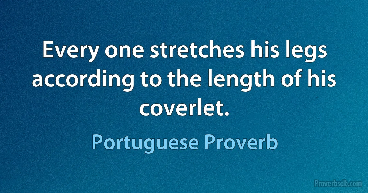 Every one stretches his legs according to the length of his coverlet. (Portuguese Proverb)