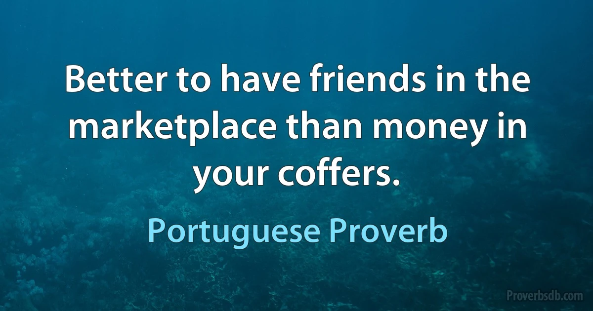 Better to have friends in the marketplace than money in your coffers. (Portuguese Proverb)