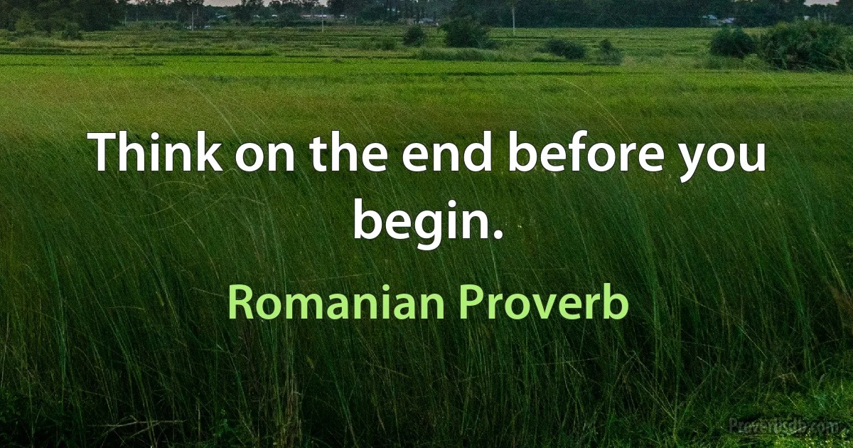 Think on the end before you begin. (Romanian Proverb)