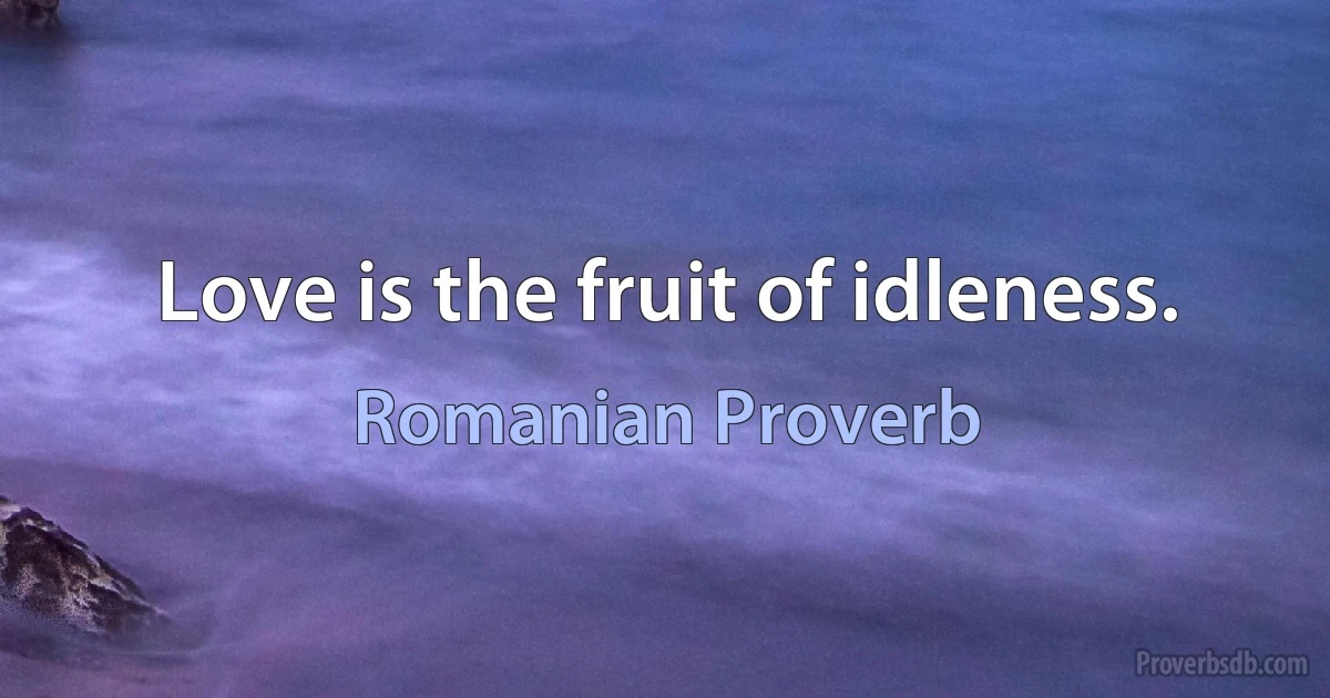 Love is the fruit of idleness. (Romanian Proverb)