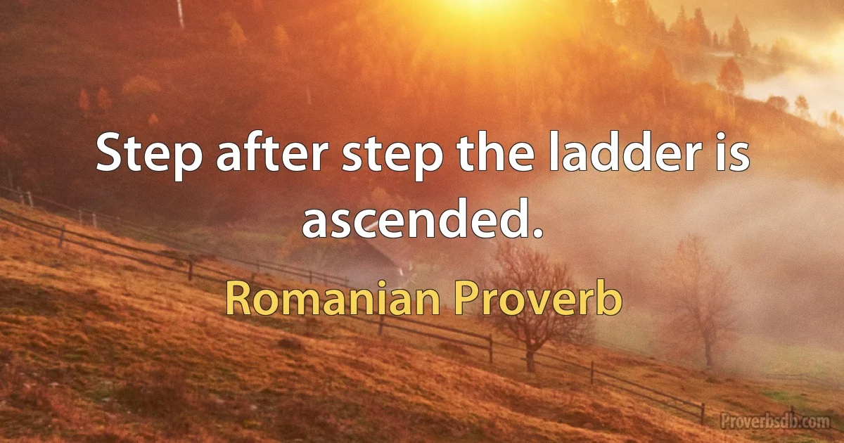 Step after step the ladder is ascended. (Romanian Proverb)