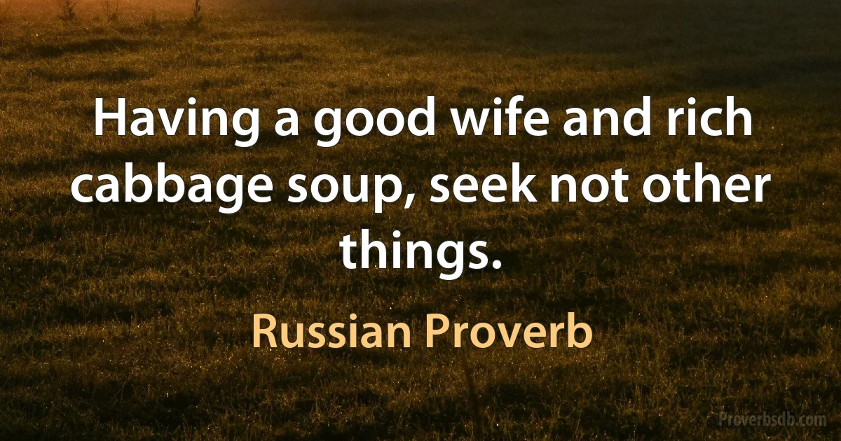 Having a good wife and rich cabbage soup, seek not other things. (Russian Proverb)