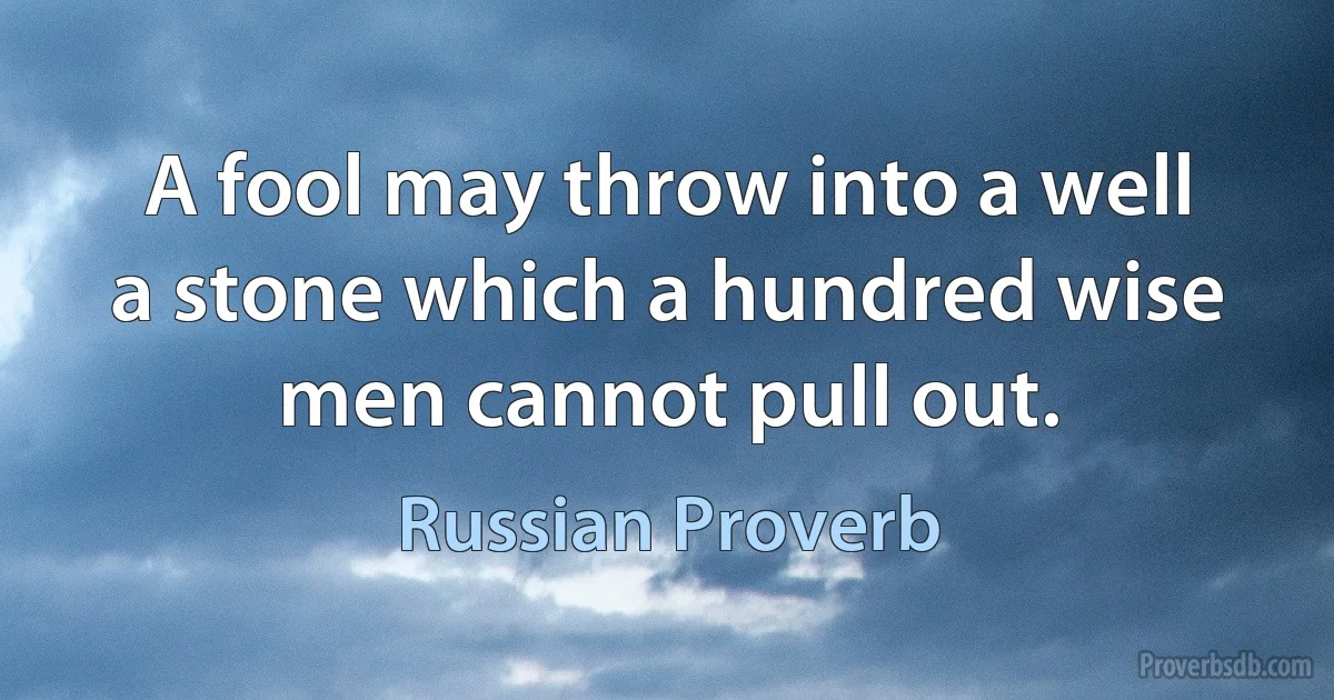 A fool may throw into a well a stone which a hundred wise men cannot pull out. (Russian Proverb)