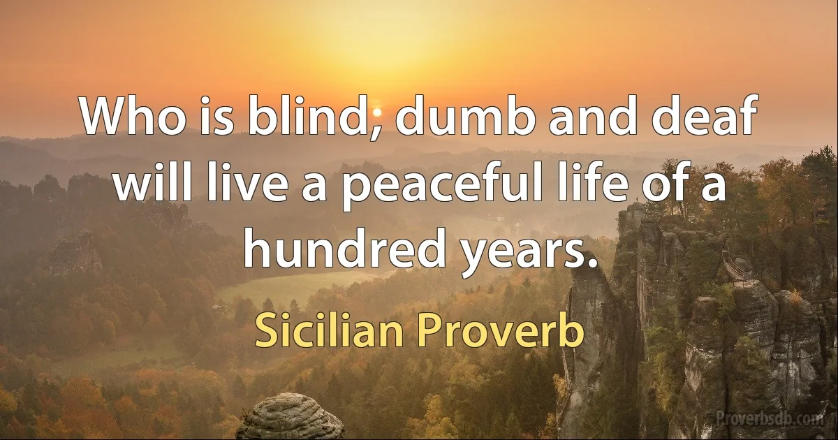 Who is blind, dumb and deaf will live a peaceful life of a hundred years. (Sicilian Proverb)