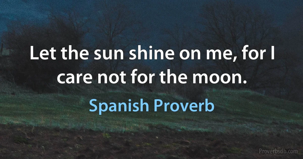 Let the sun shine on me, for I care not for the moon. (Spanish Proverb)