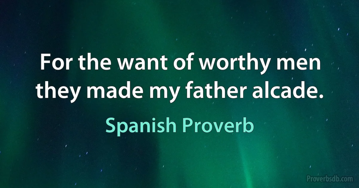 For the want of worthy men they made my father alcade. (Spanish Proverb)