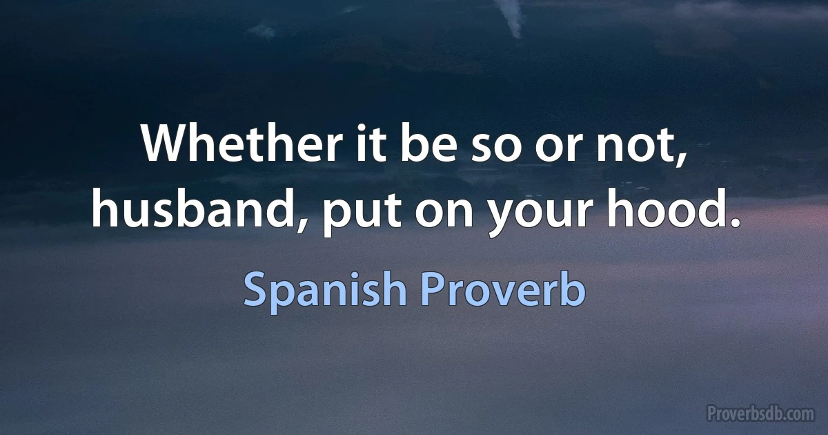 Whether it be so or not, husband, put on your hood. (Spanish Proverb)