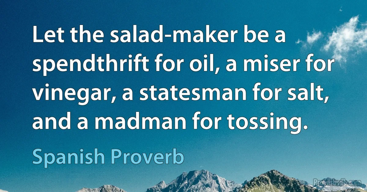 Let the salad-maker be a spendthrift for oil, a miser for vinegar, a statesman for salt, and a madman for tossing. (Spanish Proverb)