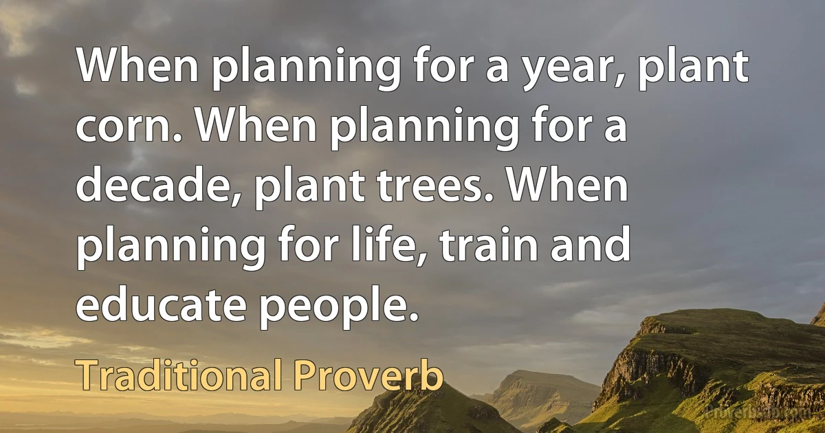 When planning for a year, plant corn. When planning for a decade, plant trees. When planning for life, train and educate people. (Traditional Proverb)