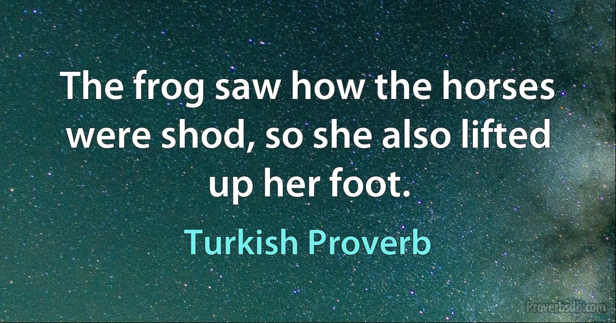 The frog saw how the horses were shod, so she also lifted up her foot. (Turkish Proverb)