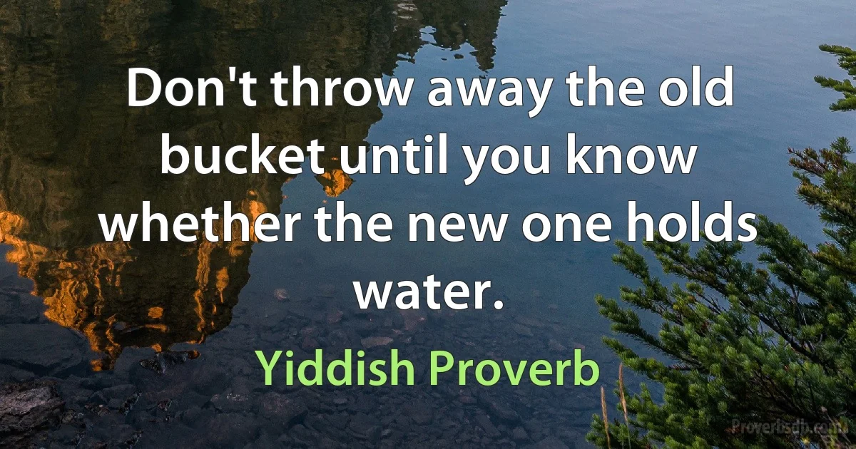 Don't throw away the old bucket until you know whether the new one holds water. (Yiddish Proverb)