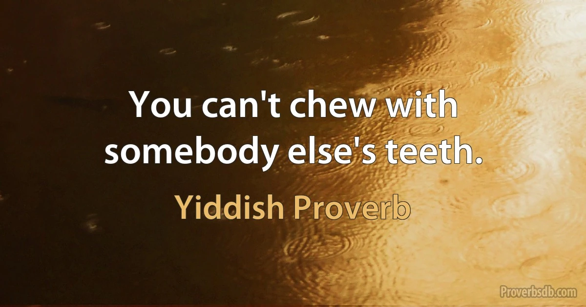 You can't chew with somebody else's teeth. (Yiddish Proverb)