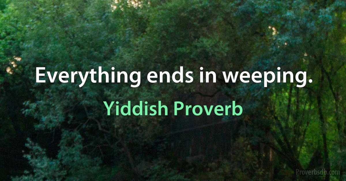 Everything ends in weeping. (Yiddish Proverb)