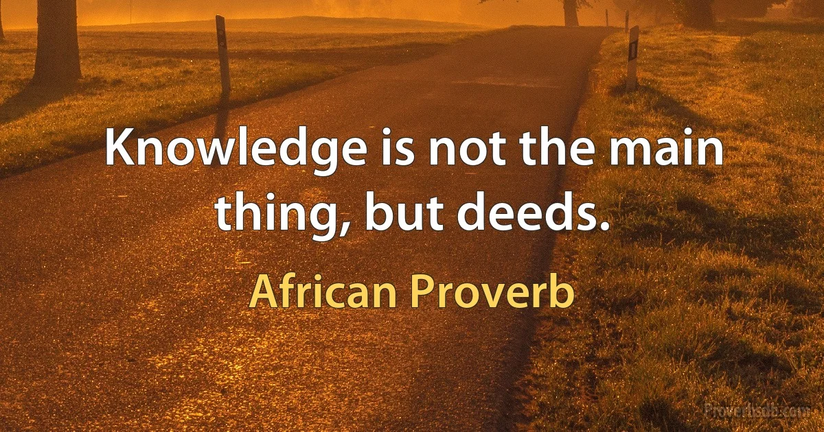 Knowledge is not the main thing, but deeds. (African Proverb)