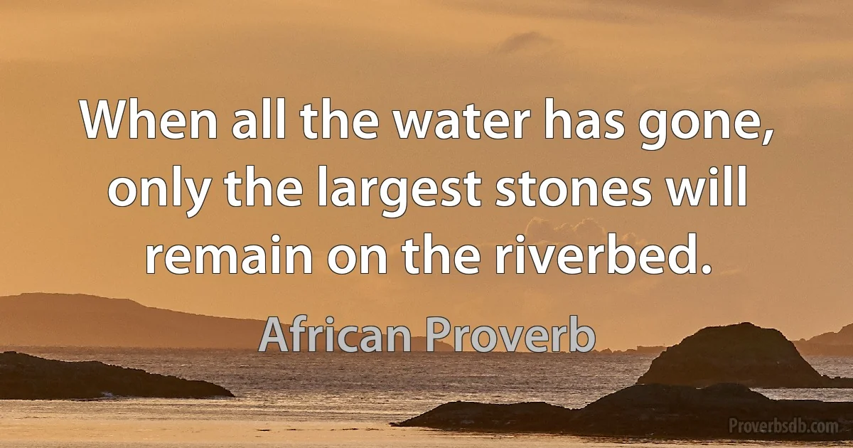 When all the water has gone, only the largest stones will remain on the riverbed. (African Proverb)