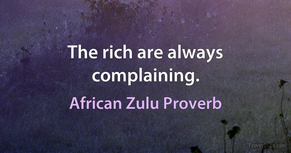 The rich are always complaining. (African Zulu Proverb)