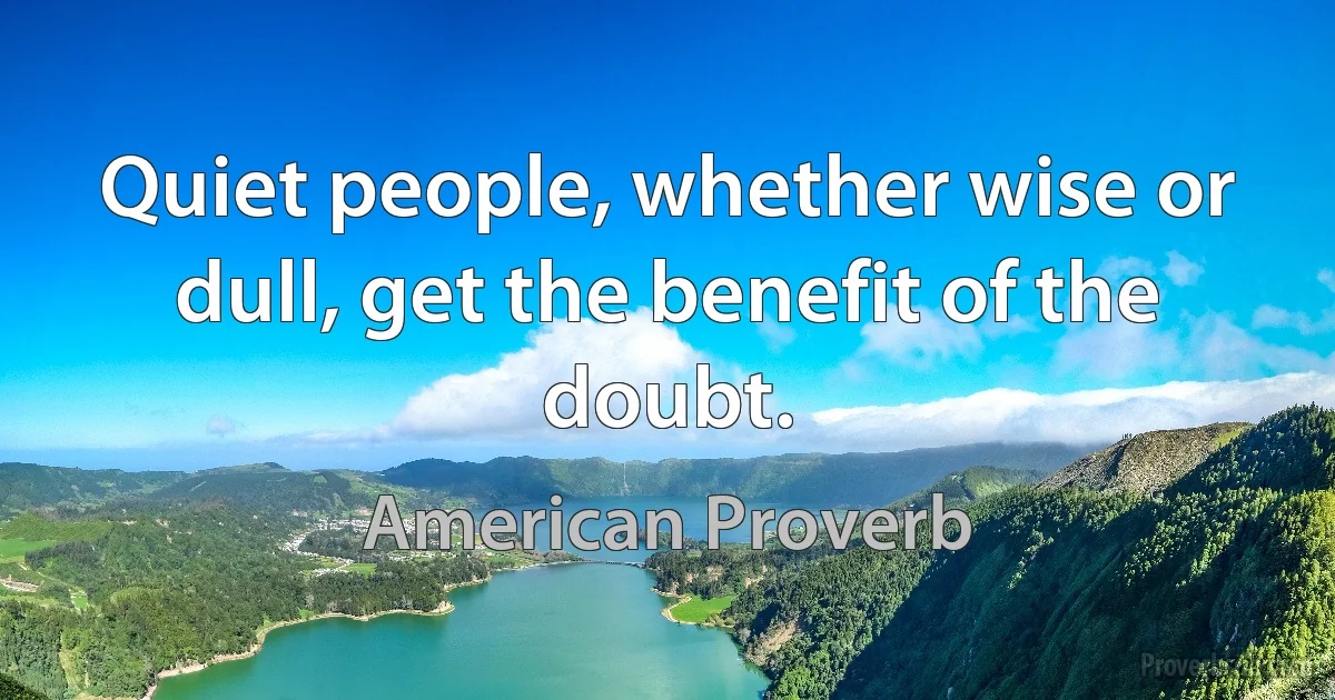 Quiet people, whether wise or dull, get the benefit of the doubt. (American Proverb)