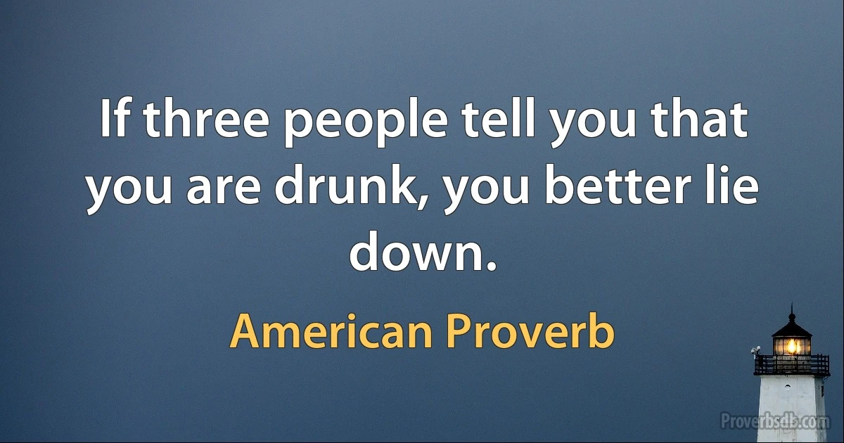 If three people tell you that you are drunk, you better lie down. (American Proverb)