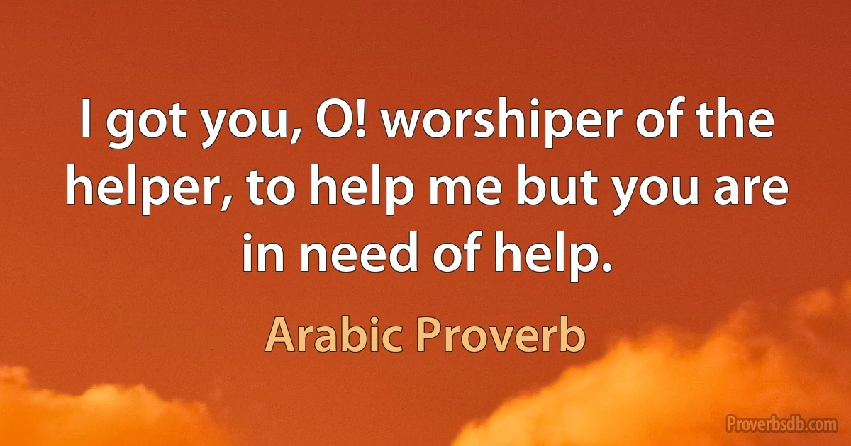 I got you, O! worshiper of the helper, to help me but you are in need of help. (Arabic Proverb)