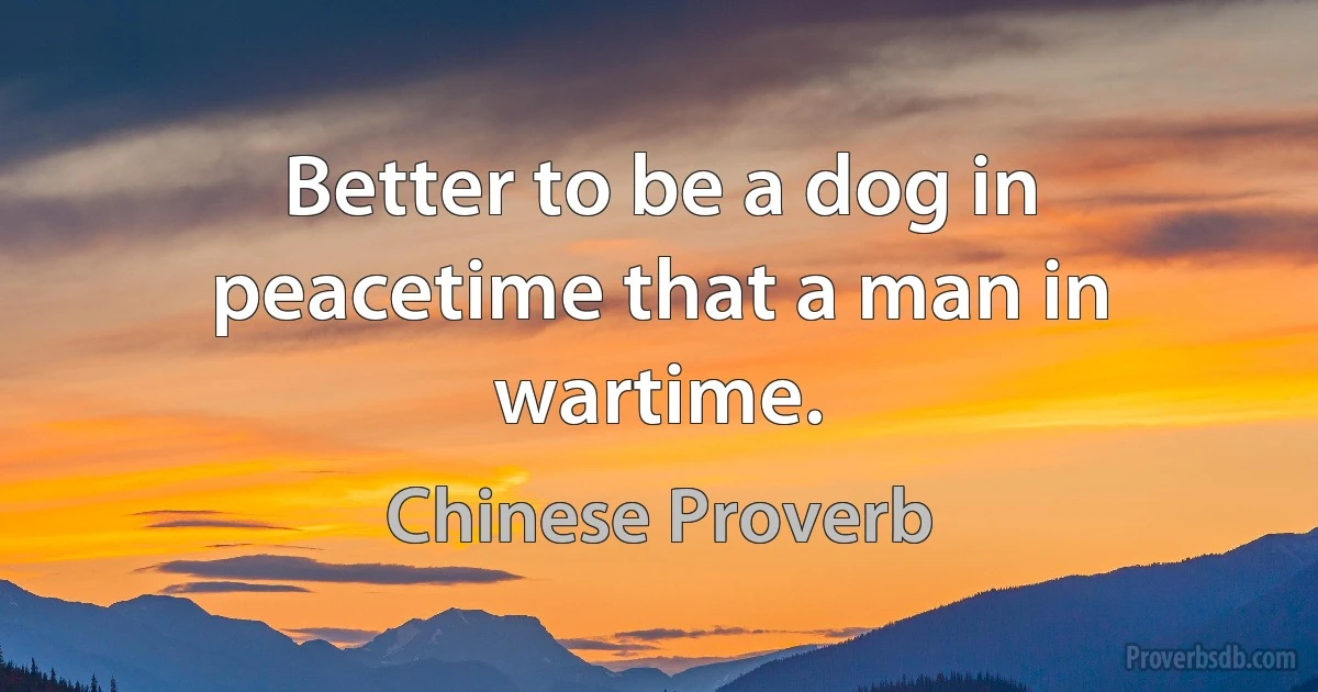 Better to be a dog in peacetime that a man in wartime. (Chinese Proverb)