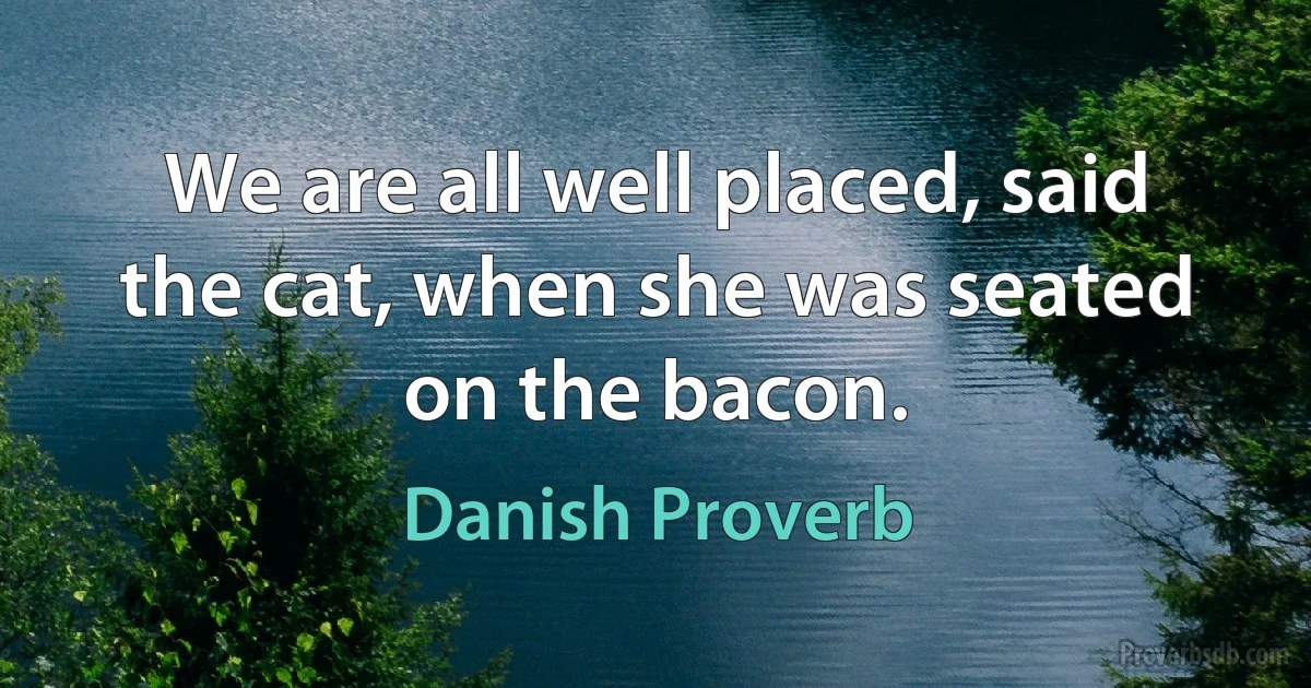 We are all well placed, said the cat, when she was seated on the bacon. (Danish Proverb)