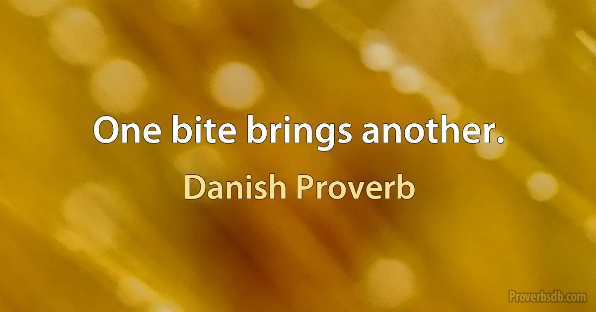 One bite brings another. (Danish Proverb)