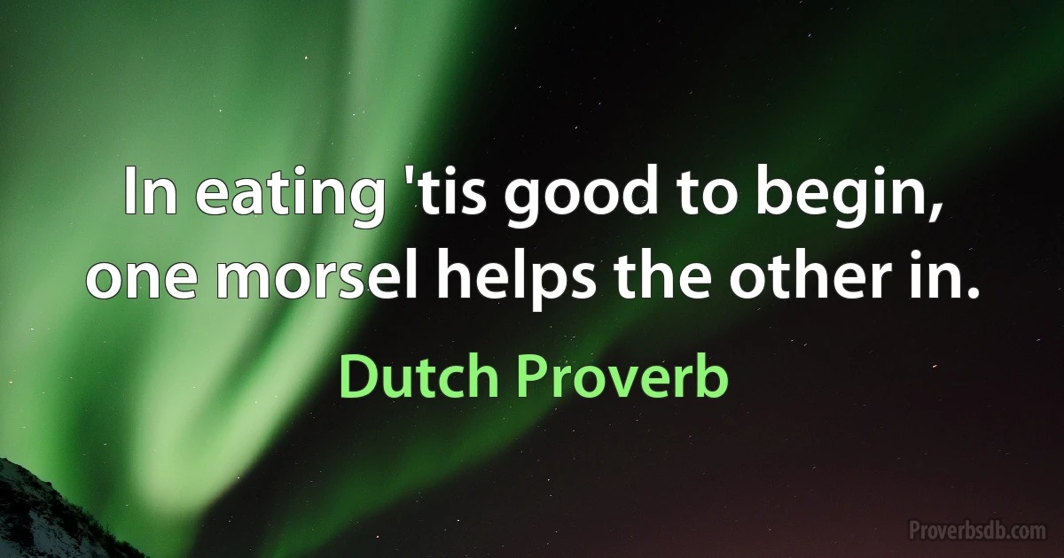 In eating 'tis good to begin, one morsel helps the other in. (Dutch Proverb)