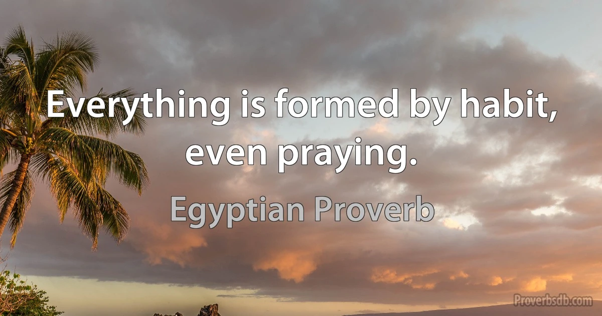 Everything is formed by habit, even praying. (Egyptian Proverb)