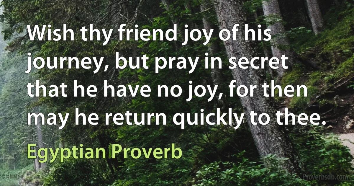 Wish thy friend joy of his journey, but pray in secret that he have no joy, for then may he return quickly to thee. (Egyptian Proverb)