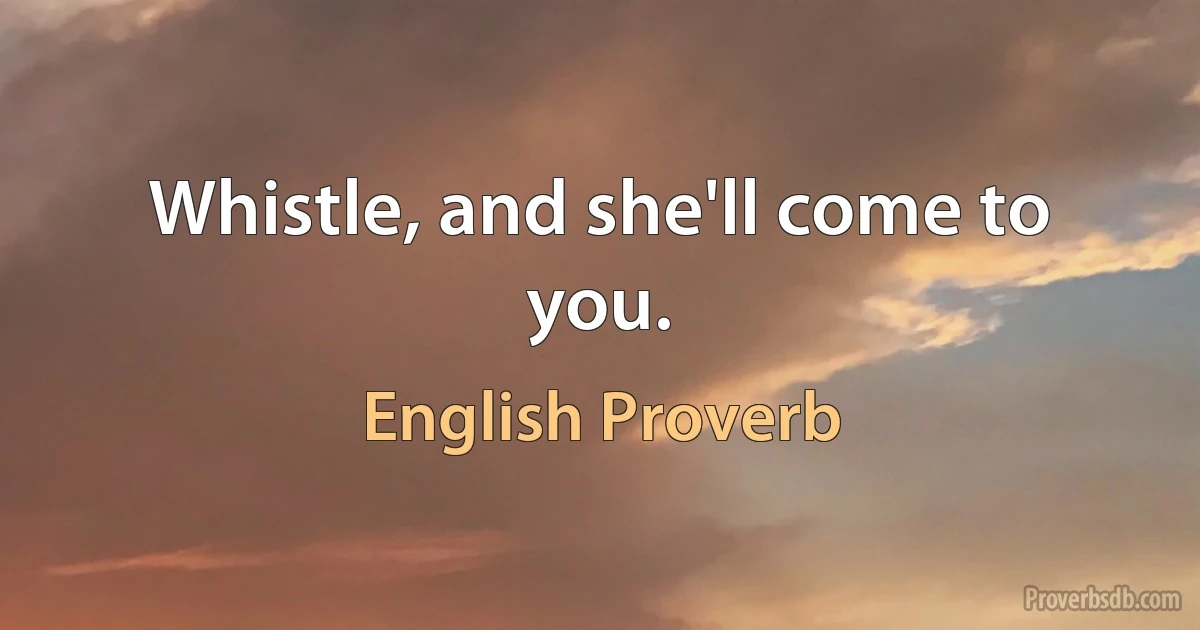 Whistle, and she'll come to you. (English Proverb)