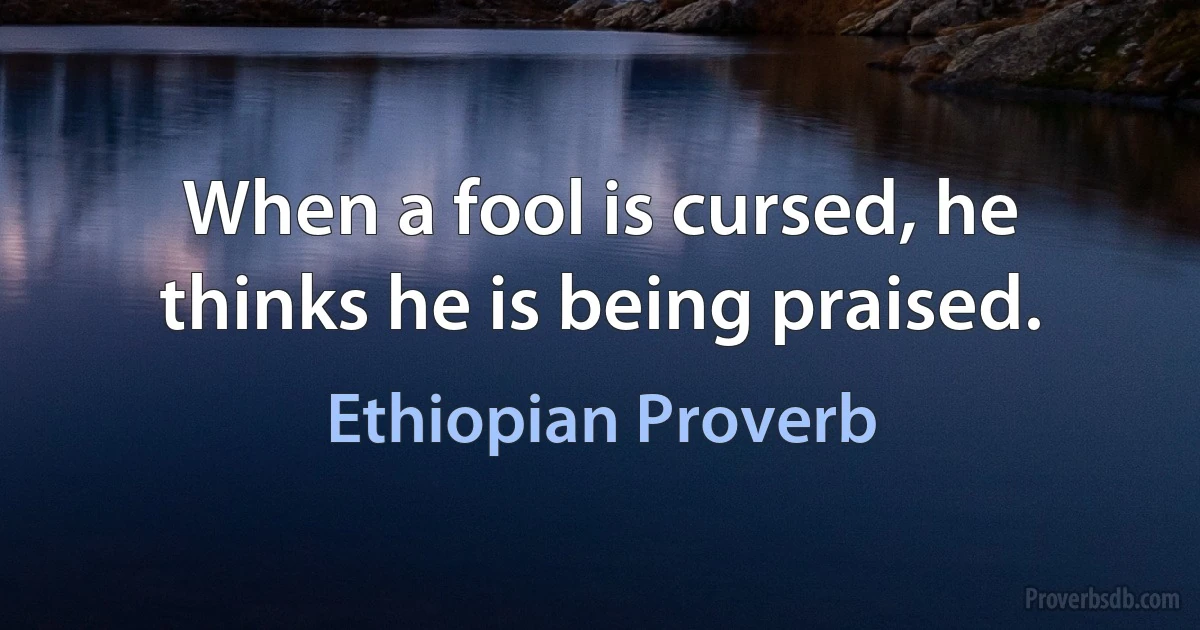 When a fool is cursed, he thinks he is being praised. (Ethiopian Proverb)