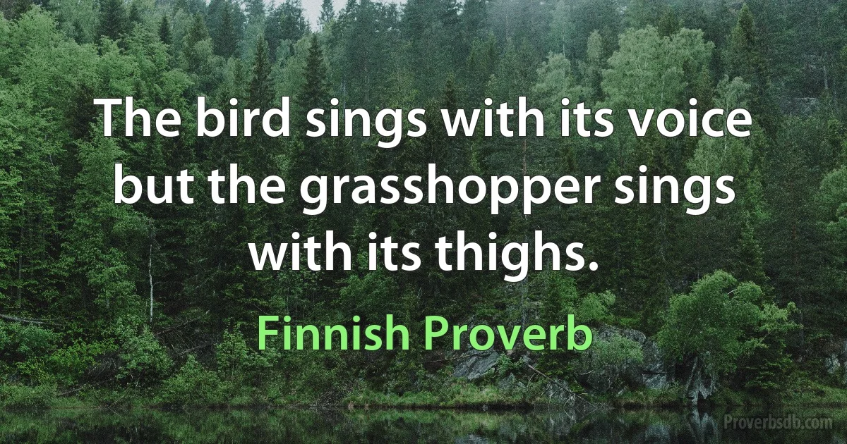 The bird sings with its voice but the grasshopper sings with its thighs. (Finnish Proverb)