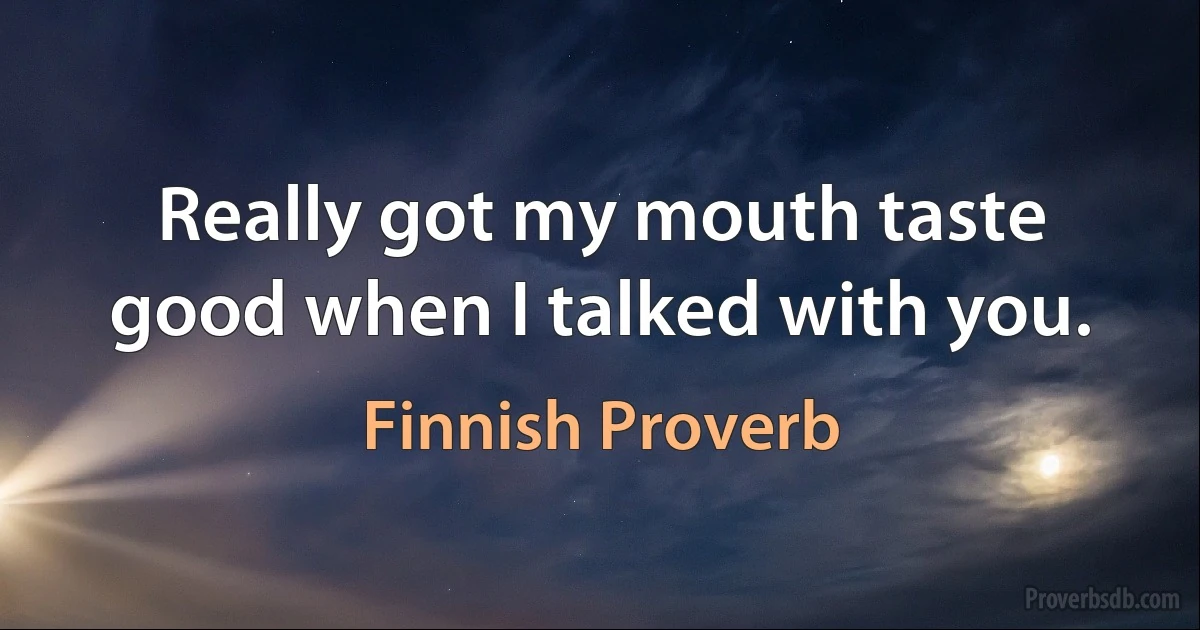 Really got my mouth taste good when I talked with you. (Finnish Proverb)