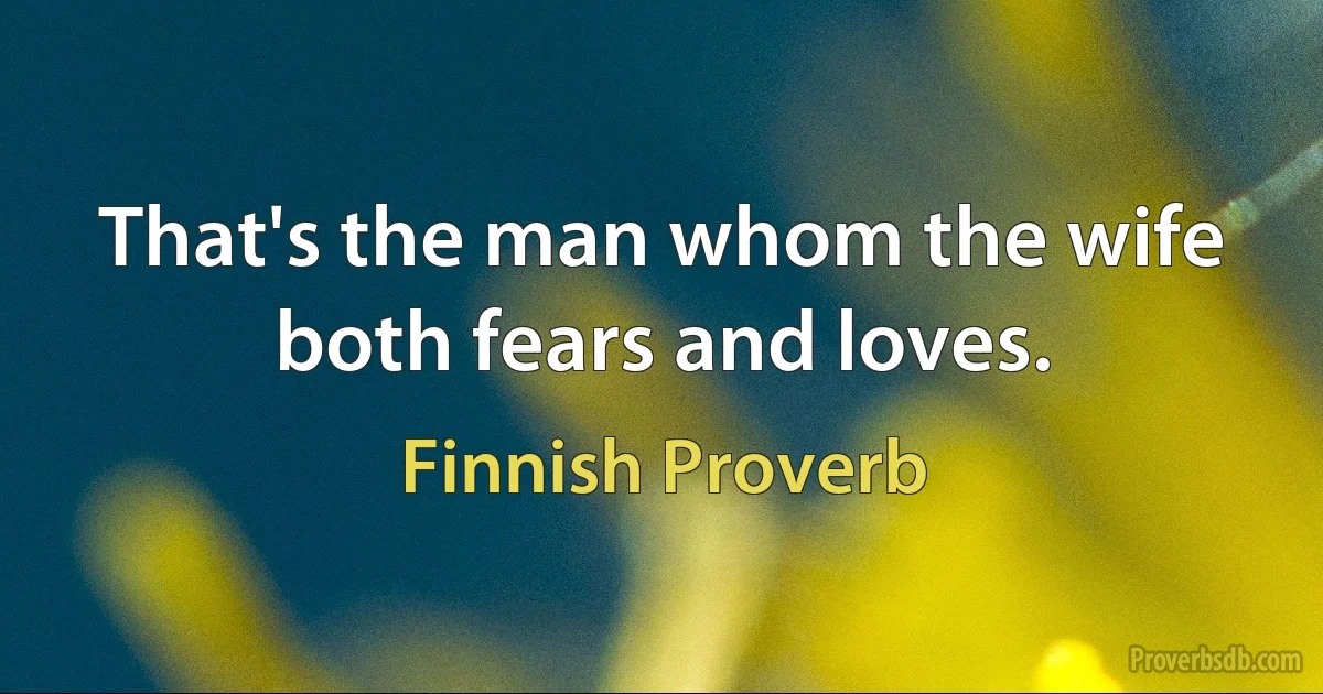 That's the man whom the wife both fears and loves. (Finnish Proverb)