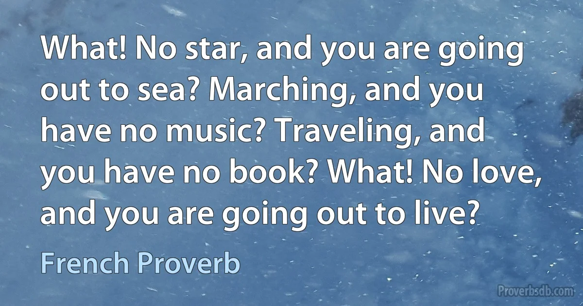 What! No star, and you are going out to sea? Marching, and you have no music? Traveling, and you have no book? What! No love, and you are going out to live? (French Proverb)