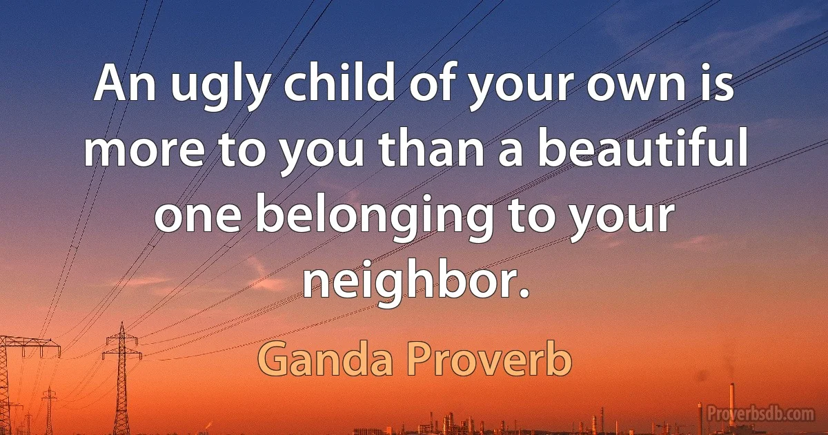 An ugly child of your own is more to you than a beautiful one belonging to your neighbor. (Ganda Proverb)