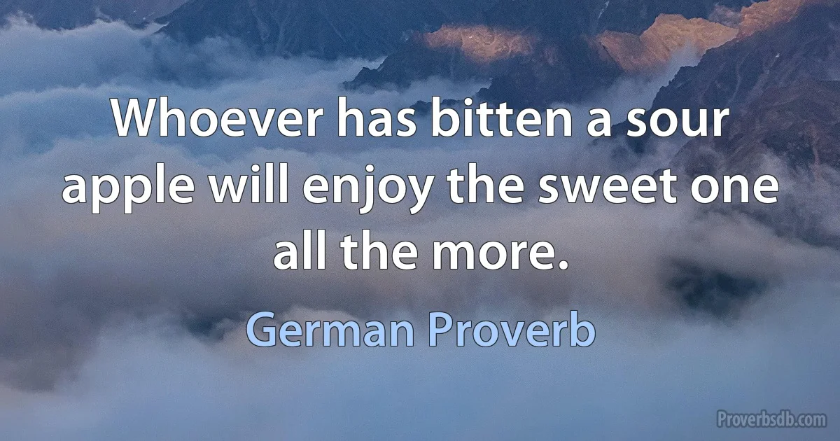 Whoever has bitten a sour apple will enjoy the sweet one all the more. (German Proverb)