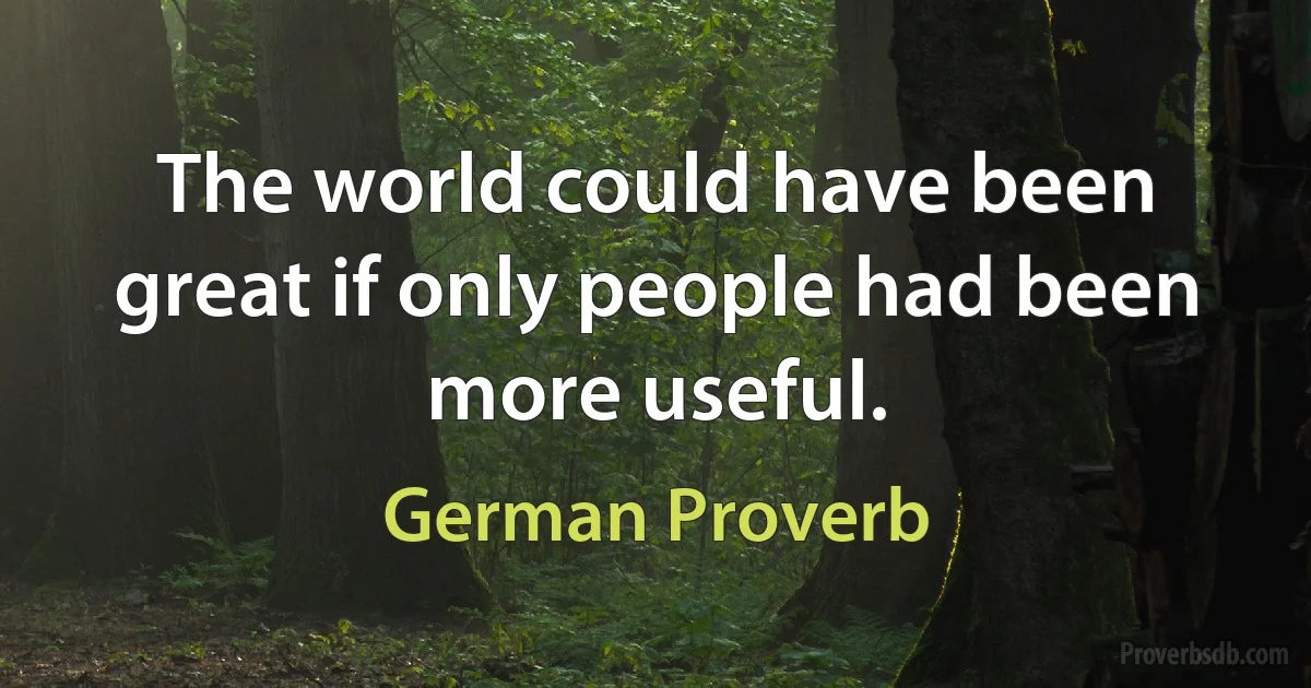 The world could have been great if only people had been more useful. (German Proverb)