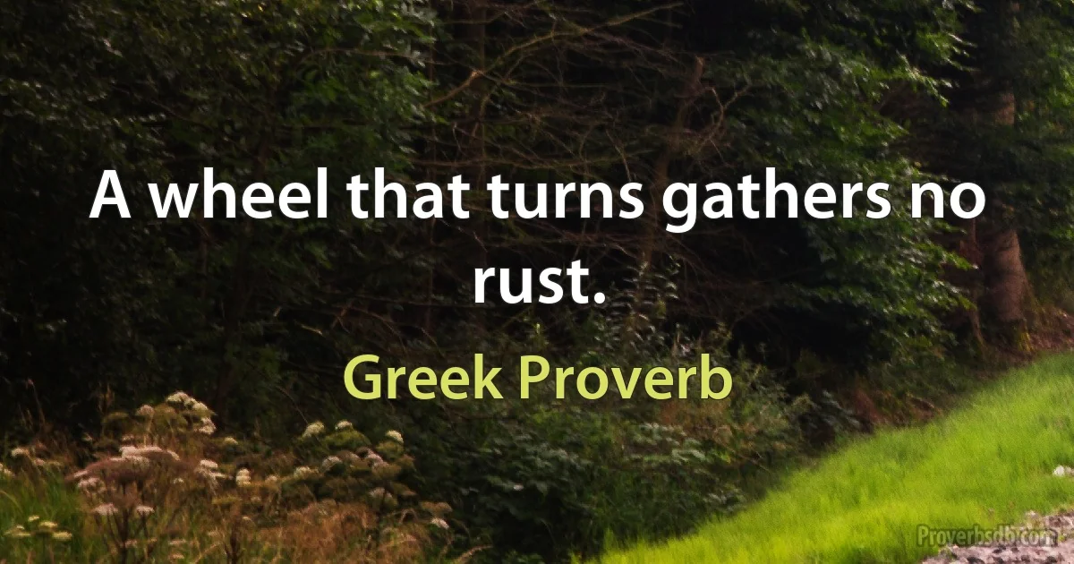 A wheel that turns gathers no rust. (Greek Proverb)