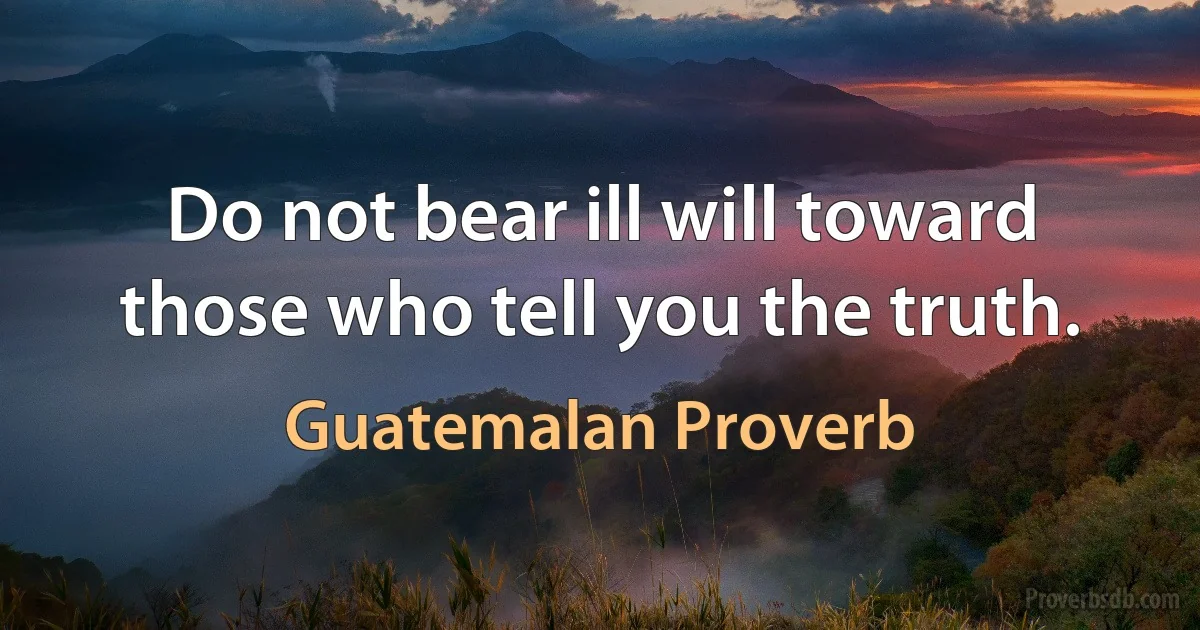 Do not bear ill will toward those who tell you the truth. (Guatemalan Proverb)