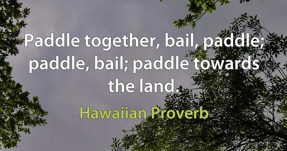 Paddle together, bail, paddle; paddle, bail; paddle towards the land. (Hawaiian Proverb)