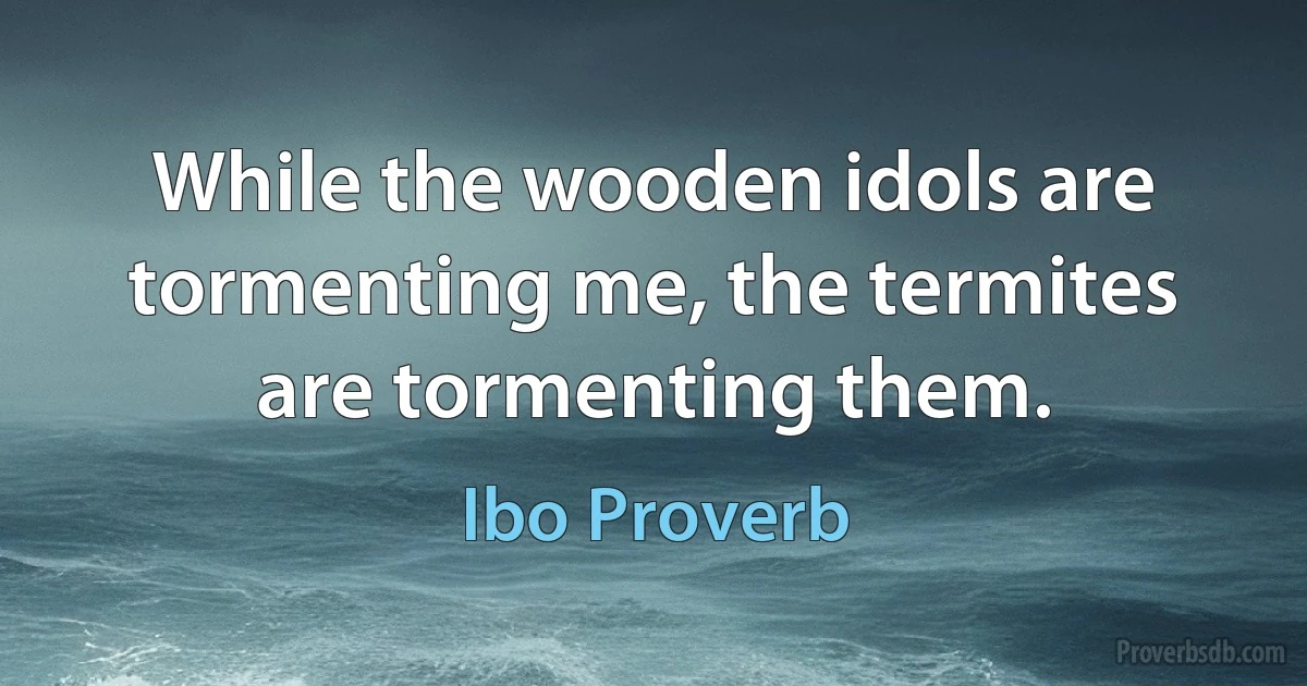 While the wooden idols are tormenting me, the termites are tormenting them. (Ibo Proverb)