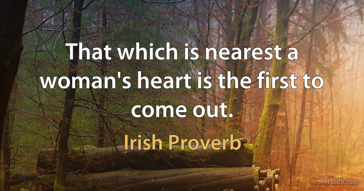 That which is nearest a woman's heart is the first to come out. (Irish Proverb)