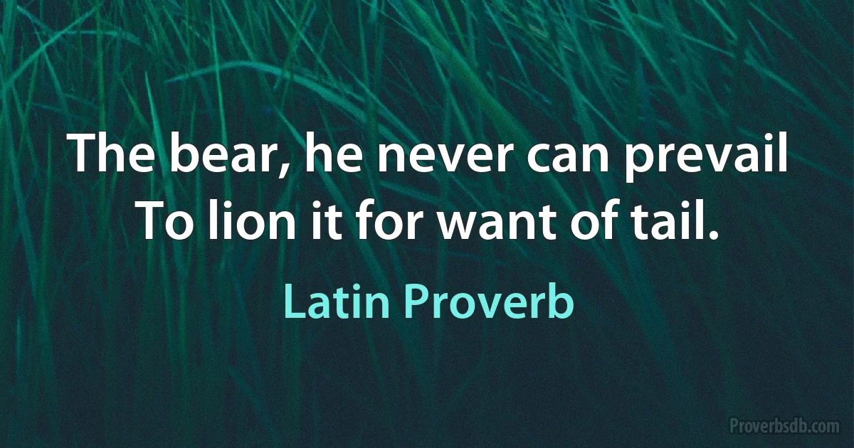 The bear, he never can prevail To lion it for want of tail. (Latin Proverb)