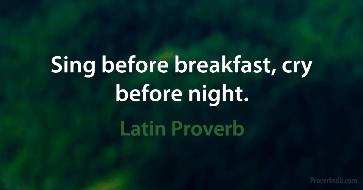 Sing before breakfast, cry before night. (Latin Proverb)