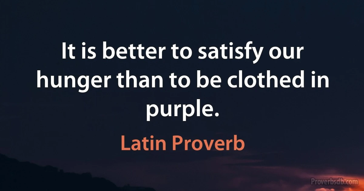 It is better to satisfy our hunger than to be clothed in purple. (Latin Proverb)