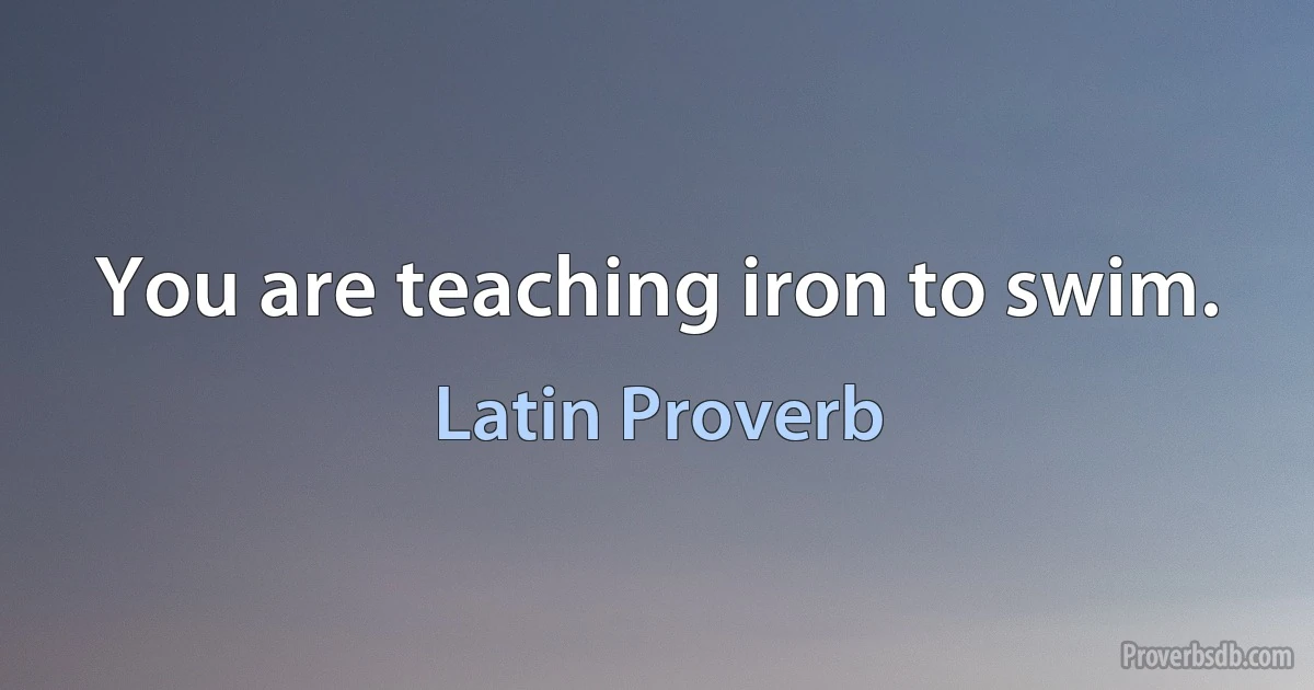 You are teaching iron to swim. (Latin Proverb)