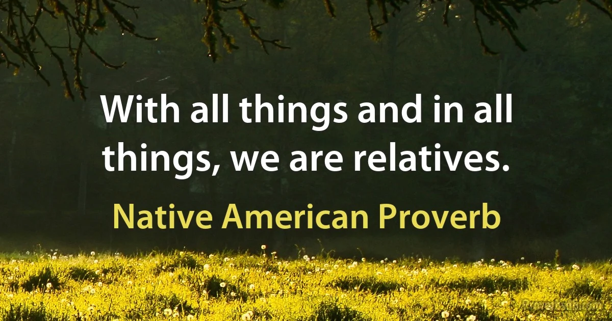 With all things and in all things, we are relatives. (Native American Proverb)