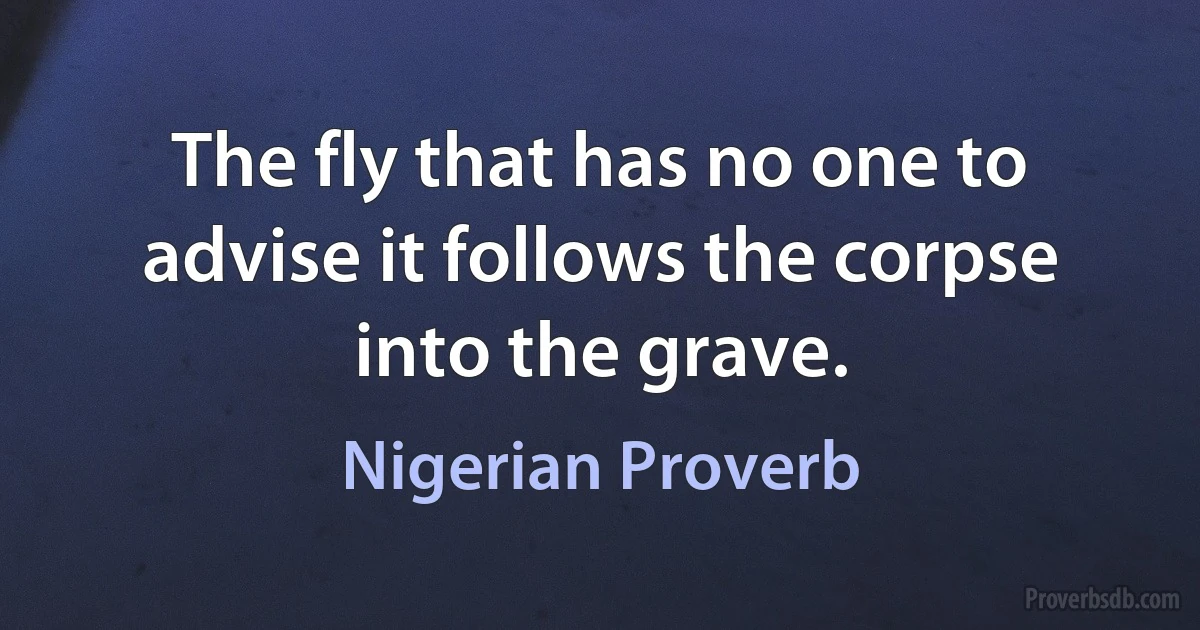 The fly that has no one to advise it follows the corpse into the grave. (Nigerian Proverb)