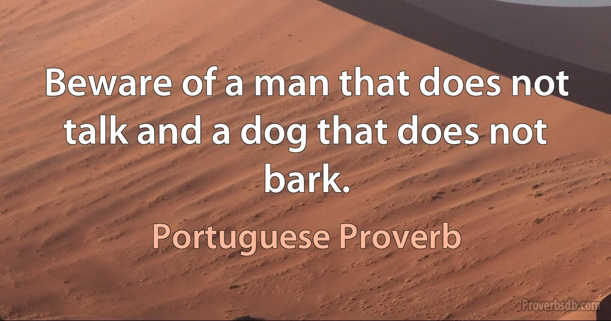 Beware of a man that does not talk and a dog that does not bark. (Portuguese Proverb)